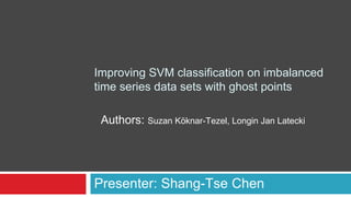 Improving SVM classification on imbalanced
time series data sets with ghost points
Presenter: Shang-Tse Chen
Authors: Suzan Köknar-Tezel, Longin Jan Latecki
 