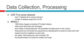 Data Collection, Processing
● UCR Time series datasets
○ Use 17 datasets from various domains
○ number of classes range from 2 to 50
● MPEG-7
○ 1400 binary images consisting of 70 object classes
○ within each class there are 20 shapes
○ each shape is represented with 100 equidistant sample points on the contour
○ these points are converted into sequences by calculating the curvature of each point with
respect to its five neighbors on each side.
○ this yields 1400 sequences, each of length 100
○ this transformation is invariant to rotation and scale
 