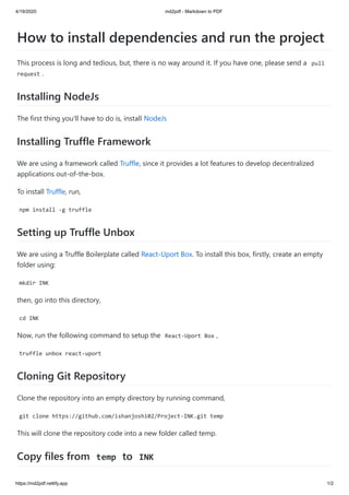 4/19/2020 md2pdf - Markdown to PDF
https://md2pdf.netlify.app 1/2
How to install dependencies and run the project
This process is long and tedious, but, there is no way around it. If you have one, please send a pull
request .
Installing NodeJs
The first thing you'll have to do is, install NodeJs
Installing Truffle Framework
We are using a framework called Truffle, since it provides a lot features to develop decentralized
applications out-of-the-box.
To install Truffle, run,
npm install -g truffle
Setting up Truffle Unbox
We are using a Truffle Boilerplate called React-Uport Box. To install this box, firstly, create an empty
folder using:
mkdir INK
then, go into this directory,
cd INK
Now, run the following command to setup the React-Uport Box ,
truffle unbox react-uport
Cloning Git Repository
Clone the repository into an empty directory by running command,
git clone https://github.com/ishanjoshi02/Project-INK.git temp
This will clone the repository code into a new folder called temp.
Copy files from temp to INK
 
