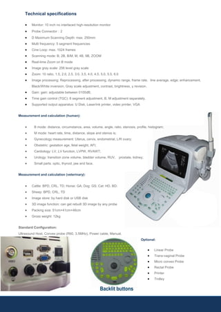 Technical specifications
 Monitor: 10 inch no interlaced high-resolution monitor
 Probe Connector：2
 D Maximum Scanning Depth: max. 250mm
 Multi frequency: 5 segment frequencies
 Cine Loop: max. 1024 frames
 Scanning mode: B, 2B, B/M, M, 4B, 9B, ZOOM
 Real-time Zoom on B mode
 Image gray scale: 256 level gray scale
 Zoom: 10 ratio, 1.5, 2.0, 2.5, 3.0, 3.5, 4.0, 4.5, 5.0, 5.5, 6.0
 Image processing: Reprocessing, after processing, dynamic range, frame rate, line average, edge; enhancement,
Black/White inversion; Gray scale adjustment, contrast, brightness, γ revision.
 Gain: gain: adjustable between 0100dB;
 Time gain control (TGC): 8 segment adjustment, B, M adjustment separately.
 Supported output apparatus: U Disk, Laser/ink printer, video printer, VGA
Measurement and calculation (human):
 B mode: distance, circumstance, area, volume, angle, ratio, stenosis, profile, histogram;
 M mode: heart rate, time, distance, slope and stenos is;
 Gynecology measurement: Uterus, cervix, endometrial, L/R ovary;
 Obstetric: gestation age, fetal weight, AFI;
 Cardiology: LV, LV function, LVPW, RVAWT;
 Urology: transition zone volume, bladder volume, RUV, prostate, kidney;
 Small parts: optic, thyroid, jaw and face.
Measurement and calculation (veterinary):
 Cattle: BPD, CRL, TD; Horse: GA; Dog: GS; Cat: HD, BD;
 Sheep: BPD, CRL, TD
 Image store: by hard disk or USB disk
 3D image function: can get rebuilt 3D image by any probe
 Packing size: 51cm×41cm×46cm
 Gross weight: 12kg
Standard Configuration:
Ultrasound Host, Convex probe (R60, 3.5MHz), Power cable, Manual.
Optional:
 Linear Probe
 Trans-vaginal Probe
 Micro convex Probe
 Rectal Probe
 Printer
 Trolley
 