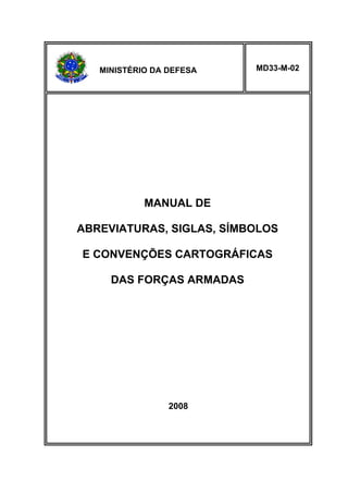 MINISTÉRIO DA DEFESA 
MD33-M-02 
MANUAL DE 
ABREVIATURAS, SIGLAS, SÍMBOLOS 
E CONVENÇÕES CARTOGRÁFICAS 
DAS FORÇAS ARMADAS 
2008 
 