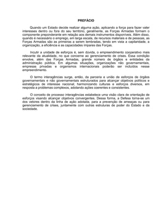 PREFÁCIO 
Quando um Estado decide realizar alguma ação, aplicando a força para fazer valer interesses dentro ou fora do seu território, geralmente, as Forças Armadas formam o componente preponderante em relação aos demais instrumentos disponíveis. Além disso, quando é necessário o emprego, em larga escala, de recursos materiais e de pessoas, as Forças Armadas são as primeiras a serem lembradas, tendo em vista a capilaridade, a organização, a eficiência e as capacidades ímpares das Forças. 
Incutir a unidade de esforços é, sem dúvida, o empreendimento cooperativo mais relevante da atualidade, no que concerne ao gerenciamento de crises. Essa condição envolve, além das Forças Armadas, grande número de órgãos e entidades da administração pública. Em algumas situações, organizações não governamentais, empresas privadas e organismos internacionais poderão ser incluídos nesse empreendimento. 
O termo interagências surge, então, da parceria e união de esforços de órgãos governamentais e não governamentais estruturados para alcançar objetivos políticos e estratégicos de interesse nacional, harmonizando culturas e esforços diversos, em resposta a problemas complexos, adotando ações coerentes e consistentes. 
O conceito de processo interagências estabelece uma visão clara de orientação de esforços visando alcançar objetivos convergentes. Dessa forma, a Defesa torna-se um dos vetores dentro da linha de ação adotada, para a prevenção de ameaças ou para gerenciamento de crises, juntamente com outras estruturas de poder do Estado e da sociedade. 
 