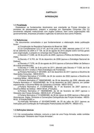 MD33-M-12 
13/46 
CAPÍTULO I 
INTRODUÇÃO 
1.1 Finalidade 
Estabelecer os fundamentos doutrinários que orientarão as Forças Armadas no processo de planejamento, preparo e emprego em Operações Conjuntas (Op Cj) envolvendo relações institucionais com órgãos públicos, bem como organizações não governamentais, empresas privadas e agências na estrutura dos outros Poderes. 
1.2 Referências 
Os documentos consultados e que fundamentaram a elaboração desta publicação foram: 
a) Constituição da República Federativa do Brasil de 1988; 
b) Lei Complementar (LC) nº 97, de 9 de junho de 1999, alterada pelas LC nº 117, 02 de setembro de 2004 e nº 136, de 25 de agosto de 2010 (dispõe sobre normas gerais para organização, o preparo e o emprego das Forças Armadas); 
c) Decreto nº 5.484, de 30 de junho de 2005, (aprova a Política de Defesa Nacional - PDN); 
d) Decreto nº 6.703, de 18 de dezembro de 2008 (aprova a Estratégia Nacional de Defesa); 
e) Decreto nº 7.276, de 25 de agosto de 2010 (aprova a Estrutura Militar de Defesa e dá outras providências); 
f) Decreto nº 7.496, de 8 de junho de 2011, alterado pelo Decreto nº 7.638, de 8 de dezembro de 2011 (institui o Plano Estratégico de Fronteiras); 
g) Portaria Normativa nº 3810/MD, de 8 de dezembro de 2011 (aprova a Doutrina de Operações Conjuntas - MD30-M-01). 
h) Portaria Normativa nº 614/MD, de 24 de outubro de 2002 (aprova a Doutrina de Logística Militar - MD42-M-02); 
i) Portaria Normativa nº 1888/EMD/MD, de 29 de dezembro de 2006, alterada pela Portaria Normativa nº 1625/EMD/MD, de 14 de dezembro de 2007 (aprova, em caráter experimental, a Doutrina Militar de Comando e Controle - MD31-D-03); 
j) Portaria Normativa nº 113/SPEAI/MD, de 1o de fevereiro de 2007 (aprova a Doutrina Militar de Defesa - MD51-M-04, 2a Edição); 
k) Portaria Normativa nº 196/EMD/MD, de 22 de fevereiro de 2007 (aprova o Glossário das Forças Armadas - MD35-G-01, 4a Edição); 
l) Portaria Normativa nº 513/EMD/MD, de 26 de março de 2008 (aprova o Manual de Abreviaturas, Siglas, Símbolos e Convenções Cartográficas das Forças Armadas - MD33- M-02, 3ª Edição/2008); e 
m) Instrução Normativa nº 001/EMCFA/MD, de 25 de julho de 2011 (aprova as Instruções para Confecção de Publicações Padronizadas do EMCFA - MD20-I-01). 
1.3 Definições básicas 
1.3.1 As conceituações militares, comuns a mais de uma Força Armada, estão contidas na publicação “Glossário das Forças Armadas”. 
 
