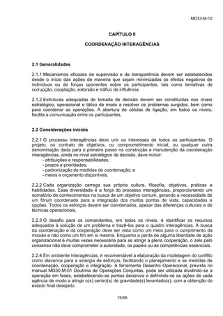 MD33-M-12 
15/46 
CAPÍTULO II 
COORDENAÇÃO INTERAGÊNCIAS 
2.1 Generalidades 
2.1.1 Mecanismos eficazes de supervisão e de transparência devem ser estabelecidos desde o início das ações de maneira que sejam minimizados os efeitos negativos de indivíduos ou de forças oponentes sobre os participantes, tais como tentativas de corrupção, cooptação, extorsão e tráfico de influência. 
2.1.2 Estruturas adequadas de tomada de decisão devem ser constituídas nos níveis estratégico, operacional e tático de modo a resolver os problemas surgidos, bem como para coordenar as operações. A abertura de células de ligação, em todos os níveis, facilita a comunicação entre os participantes. 
2.2 Considerações iniciais 
2.2.1 O processo interagências deve unir os interesses de todos os participantes. O projeto, ou contrato de objetivos, ou comprometimento inicial, ou qualquer outra denominação dada para o primeiro passo na construção e manutenção da coordenação interagências, ainda no nível estratégico de decisão, deve incluir: 
- atribuições e responsabilidades; 
- prazos e prioridades; 
- padronização de medidas de coordenação; e 
- meios e orçamento disponíveis. 
2.2.2 Cada organização carrega sua própria cultura, filosofia, objetivos, práticas e habilidades. Essa diversidade é a força do processo interagências, proporcionando um somatório de conhecimentos na busca de um objetivo comum, gerando a necessidade de um fórum coordenado para a integração dos muitos pontos de vista, capacidades e opções. Todos os esforços devem ser coordenados, apesar das diferenças culturais e de técnicas operacionais. 
2.2.3 O desafio para os comandantes, em todos os níveis, é identificar os recursos adequados à solução de um problema e trazê-los para o quadro interagências. A busca da coordenação e da cooperação deve ser vista como um meio para o cumprimento da missão e não como um fim em si mesma. Enquanto a perda de alguma liberdade de ação organizacional é muitas vezes necessária para se atingir a plena cooperação, o zelo pelo consenso não deve comprometer a autoridade, os papéis ou as competências essenciais. 
2.2.4 Em ambiente interagências, é recomendável a elaboração da modelagem do conflito como alavanca para a sinergia de esforços, facilitando o planejamento e as medidas de coordenação, cooperação e integração. A ferramenta Desenho Operacional, prevista no manual MD30-M-01 Doutrina de Operações Conjuntas, pode ser utilizada dividindo-se a operação em fases, estabelecendo-se pontos decisivos e definindo-se as ações de cada agência de modo a atingir o(s) centro(s) de gravidade(s) levantado(s), com a obtenção do estado final desejado.  
