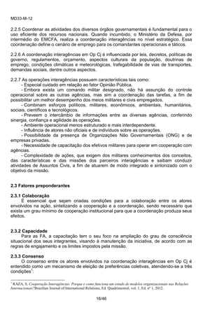 MD33-M-12 
16/46 
2.2.5 Coordenar as atividades dos diversos órgãos governamentais é fundamental para o uso eficiente dos recursos nacionais. Quando incumbido, o Ministério da Defesa, por intermédio do EMCFA, realiza a coordenação interagências no nível estratégico. Essa coordenação define o cenário de emprego para os comandantes operacionais e táticos. 
2.2.6 A coordenação interagências em Op Cj é influenciada por leis, decretos, políticas de governo, regulamentos, orçamento, aspectos culturais da população, doutrinas de emprego, condições climáticas e meteorológicas, trafegabilidade de vias de transportes, demandas sociais, dentre outros aspectos. 
2.2.7 As operações interagências possuem características tais como: 
- Especial cuidado em relação ao fator Opinião Pública. 
- Embora exista um comando militar designado, não há assunção do controle operacional sobre as outras agências, mas sim a coordenação das tarefas, a fim de possibilitar um melhor desempenho dos meios militares e civis empregados. 
- Combinam esforços políticos, militares, econômicos, ambientais, humanitários, sociais, científicos e tecnológicos. 
- Preveem o intercâmbio de informações entre as diversas agências, conferindo sinergia, confiança e agilidade às operações. 
- Ambiente operacional menos estruturado e mais interdependente. 
- Influência de atores não oficiais e de indivíduos sobre as operações. 
- Possibilidade da presença de Organizações Não Governamentais (ONG) e de empresas privadas. 
- Necessidade de capacitação dos efetivos militares para operar em cooperação com agências. 
- Complexidade de ações, que exigem dos militares conhecimentos dos conceitos, das características e das missões dos parceiros interagências e saibam conduzir atividades de Assuntos Civis, a fim de atuarem de modo integrado e sintonizado com o objetivo da missão. 
2.3 Fatores preponderantes 
2.3.1 Colaboração 
É essencial que sejam criadas condições para a colaboração entre os atores envolvidos na ação, sintetizando a cooperação e a coordenação, sendo necessário que exista um grau mínimo de cooperação institucional para que a coordenação produza seus efeitos. 
2.3.2 Capacidade 
Para as FA, a capacitação tem o seu foco na ampliação do grau de consciência situacional dos seus integrantes, visando à manutenção da iniciativa, de acordo com as regras de engajamento e os limites impostos pela missão. 
2.3.3 Consenso 
O consenso entre os atores envolvidos na coordenação interagências em Op Cj é entendido como um mecanismo de eleição de preferências coletivas, atendendo-se a três condições1: 
1 RAZA, S. Cooperação Interagências: Porque e como funciona um estudo de modelos organizacionais nas Relações Internacionais?Brazilian Journal of International Relations, Ed. Quadrimestral, vol. 1, Ed. nº 1, 2012.  