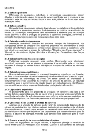 MD33-M-12 
18/46 
2.4.2 Definir o problema 
Diferenças de percepções individuais e perspectivas organizacionais podem dificultar o entendimento. Assim, torna-se de suma importância que o problema a ser enfrentado seja exposto em termos claros e sem ambiguidades de forma que sejam aceitos por todos. 
2.4.3 Definir o objetivo 
Comandantes e planejadores militares devem buscar o estabelecimento de objetivos claros, definidos e alcançáveis, o estado final desejado e os critérios para o término da missão. A coordenação interagências bem estabelecida é essencial para se alcançar esses objetivos e para a produção de precisas e oportunas avaliações, permitindo a aplicação dos recursos das agências mais apropriadas a cada caso. 
2.4.4 Estabelecer referências comuns 
Diferenças semânticas crescem no ambiente múltiplo de interagências. Os planejadores devem se antecipar aos possíveis problemas de entendimento e tomar medidas para clarificar e estabelecer termos comuns com usos claros e específicos. Uma boa iniciativa é promover o acesso às publicações “Glossário das Forças Armadas” e “Manual de Abreviaturas, Siglas, Símbolos e Convenções Cartográficas das Forças Armadas”. 
2.4.5 Estabelecer linhas de ação ou opções 
Problemas sensíveis requerem boas opções. Recomendar uma abordagem superficial, meramente para se alcançar o consenso, é de reduzida valia no processo decisório. A sinergia do debate franco interagências é capaz de produzir as melhores opções. 
2.4.6 Estabelecer responsabilidades 
Quando todos os participantes do processo interagências entendem o que é preciso ser feito, concordam sobre os meios a serem adjudicados e identificam “quem faz o quê”, por intermédio da coordenação de ações, um senso comum de propriedade e comprometimento surge auxiliando na obtenção da unidade de esforços. Os recursos necessários para o cumprimento da missão devem ser meticulosamente identificados, com específica e acordada responsabilidade sobre qual agência irá fornecê-lo. 
2.4.7 Capitalizar a experiência 
O planejamento deve ser precedido de pesquisa em relatórios pós-ação e em bancos de lições aprendidas para não se repetir erros e compensar uma possível falta de experiência na função. As agências possuem seus próprios sistemas para capitalizar as experiências adquiridas que devem ser procurados e utilizados sempre que possível. 
2.4.8 Concentrar meios visando a unidade de esforços 
Alcançar-se a unidade de esforços pode variar de complexidade dependendo do número de participantes, das distintas culturas institucionais envolvidas e da eficiência dos mecanismos de comando entre as agências. A concretização desse princípio começa por identificar os atores que disponham das capacidades que possam contribuir para se alcançar o objetivo da operação, trazendo suas competências essenciais para o fórum decisório. 
2.4.9 Planejar a transição de responsabilidades e funções 
Antes do engajamento de forças militares, é imperativo planejar a transição da esfera militar para as instituições não militares. Quando o planejamento de transição  
