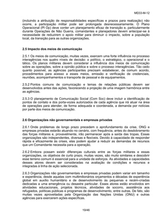 MD33-M-12 
19/46 
(incluindo a atribuição de responsabilidades específicas e prazos para realização) não ocorre, a participação militar pode ser prolongada desnecessariamente. O Plano Operacional (Pl Op) deve conter um planejamento eficaz de transição e, particularmente durante Operações de Não Guerra, comandantes e planejadores devem antecipar-se à necessidade de reduzirem o apoio militar para diminuir o impacto, sobre a população local, da transição para as outras organizações. 
2.5 Impacto dos meios de comunicação 
2.5.1 Os meios de comunicação, muitas vezes, exercem uma forte influência no processo interagências nos quatro níveis de decisão: o político, o estratégico, o operacional e o tático. Os planos militares devem considerar a influência dos meios de comunicação sobre as operações, sobre a opinião pública e sobre o processo interagências. Tão cedo quanto possível, as agências participantes precisam estabelecer, de comum acordo, procedimentos para acesso a esses meios, emissão e verificação de credenciais, reuniões, acompanhamentos e transporte de pessoal e de equipamentos. 
2.5.2 Pontos comuns de comunicação e temas de relações públicas devem ser desenvolvidos antes das ações, favorecendo a projeção de uma imagem harmônica entre as agências. 
2.5.3 O planejamento de Comunicação Social (Com Soc) deve incluir a identificação de pontos de contato e dos porta-vozes autorizados de cada agência que irá atuar na área de operações para atender, de forma adequada e coordenada, a demanda por notícias por parte dos meios de comunicação. 
2.6 Organizações não governamentais e empresas privadas 
2.6.1 Onde problemas de longo prazo precedem o aprofundamento da crise, ONG e empresas privadas estarão atuando no cenário, com frequência, antes do desdobramento das forças militares e, provavelmente, irão permanecer após a saída das tropas. Essas organizações são independentes, diversas e flexíveis. Devido à capacidade de responder rápida e eficazmente às crises, elas podem ajudar a reduzir as demandas de recursos que um Comandante necessita para a operação. 
2.6.2 Embora possam existir diferenças culturais entre as forças militares e essas organizações, os objetivos de curto prazo, muitas vezes, são muito similares e descobrir esse terreno comum é essencial para a unidade de esforços. As atividades e capacidades desses atores devem ser consideradas na avaliação de condições e recursos e integradas à linha de ação selecionada. 
2.6.3 Organizações não governamentais e empresas privadas podem variar em tamanho e experiência, desde aquelas com multimilionários orçamentos e décadas de experiência global em auxílio humanitário e de desenvolvimento às pequenas e recém-criadas dedicadas a uma emergência ou desastre particular. Esses atores estão envolvidos em atividades educacionais, projetos técnicos, atividades de socorro, assistência aos refugiados, políticas públicas e programas de desenvolvimento, entre outras. De fato, são muitas vezes aproveitadas pela Organização das Nações Unidas (ONU) e outras agências para exercerem ações específicas. 
 