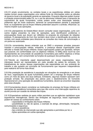 MD33-M-12 
20/46 
2.6.4 O amplo envolvimento, os contatos locais e as experiências obtidas em várias nações tornam essas organizações uma valiosa fonte de informações sobre as atitudes do governo local e da população perante as operações. Enquanto algumas podem buscar a proteção proporcionada pelas FA, ou o uso de aeronaves militares para o transporte de suprimentos de ajuda humanitária, outras podem evitar uma associação estreita, preferindo agir de modo autônomo, temendo se comprometerem perante a população local, ou suspeitando que as forças militares pretendam assumir o controle, influenciar, ou mesmo impedir suas operações. 
2.6.5 Os planejadores de Estado-Maior devem consultar essas organizações, junto com outros órgãos presentes na área de operações, para identificarem problemas e preocupações locais que devem ser refletidos na proposta de orientação de relações públicas. O planejamento de Com Soc também deve incluir a identificação de pontos de contato com essas entidades para direcionar as consultas dos meios de comunicação a um porta-voz autorizado. 
2.6.6 Os comandantes devem entender que as ONG e empresas privadas possuem missões e preocupações válidas, entretanto, a presença dessas organizações pode dificultar a missão das forças militares. Essas organizações podem ser apoiadas, sempre que possível, em conformidade com os objetivos militares. O EMCj deve reunir-se com representantes da comunidade de assistência humanitária para definir objetivos e linhas de ação comuns, sem comprometer as funções de quaisquer dos participantes. 
2.6.7 Devido ao importante papel desempenhado por essas organizações, seus interesses devem ser representados em cada escalão da cadeia de comando. Os trabalhadores de campo dessas organizações são especialistas em seu ambiente de trabalho e são guiados por princípios de funcionamento que requerem independência para realizá-lo de forma mais eficaz. 
2.6.8 Na prestação de assistência à população em situações de emergência e em áreas de risco, organizações de ajuda humanitária podem ver o emprego de forças militares como um meio de apoio aos seus esforços. Entretanto, algumas insistem operarem sem proteção armada. Na preparação dos planos para o desdobramento do Comando Operacional em uma operação de assistência humanitária, devem-se encontrar respostas para essa situação. 
2.6.9 Comandantes devem considerar as implicações do emprego de forças militares em operações de assistência humanitária para que não ocorra uma interrupção repentina do auxílio provido por ocasião da retirada das tropas. 
2.6.10 Expectativas realistas do apoio militar permitem que as agências capitalizem suas experiências interagências. Dentro das limitações de segurança, essas organizações podem ter acesso ao conhecimento sobre: 
- capacidades e limitações das forças militares; 
- possibilidade ou não de apoios, a exemplo de abrigo, alimentação, transporte, comunicações e segurança; 
- óbices à assistência; 
- tipo e âmbito de intervenção que são apropriados e permitidos por lei; e 
- lições aprendidas em outras operações. 
 