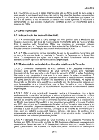 MD33-M-12 
21/46 
2.6.11 As tarefas de apoio a essas organizações são, de forma geral, de curto prazo e para atender a eventos extraordinários. Na maioria das situações, logística, comunicações e segurança são as capacidades mais demandadas. É crucial relembrar que o papel das FA é o de permitir, e não de realizar, as tarefas das outras agências. É importante a compreensão de que acordos mutuamente benéficos podem ser importantes para o sucesso do Pl Op. 
2.7 Outras organizações 
2.7.1 A Organização das Nações Unidas (ONU) 
2.7.1.1 A coordenação com a ONU começa no nível político com o Ministério das Relações Exteriores, por meio do Representante Permanente para as Nações Unidas. Este é assistido pelo Conselheiro Militar que coordena os interesses militares principalmente junto ao Departamento de Operações de Paz (DPKO) e ao Escritório das Nações Unidas de Coordenação de Assuntos Humanitários (OCHA). 
2.7.1.2 A ONU, usualmente, conduz operações de paz, ou de assistência humanitária sob os termos de uma resolução, ou mandato, do Conselho de Segurança ou da Assembleia Geral. O planejamento em ações sob a égide da ONU normalmente incluirá uma coordenação com o pessoal de imprensa dessa organização. 
2.7.2 Movimento Internacional da Cruz Vermelha e do Crescente Vermelho 
2.7.2.1 O Movimento Internacional da Cruz Vermelha e do Crescente Vermelho é integrado pelo Comitê Internacional da Cruz Vermelha (CICV), pela Federação Internacional da Cruz Vermelha e do Crescente Vermelho (FICV) e pelas Sociedades Nacionais e cujo propósito é coordenar toda uma gama de ações humanitárias. É importante destacar que esses grupos possuem mandatos e pessoal distintos, entretanto, um ponto comum em seus históricos de assistência é a neutralidade. As regras da Convenção de Genebra para assistência e proteção aos não beligerantes estabelecem uma base-padrão para a interatividade com a Cruz Vermelha e com o Crescente Vermelho sendo a manutenção da neutralidade um aspecto vital no envolvimento dessas organizações. 
2.7.2.2 O CICV é uma organização imparcial, neutra e independente com a tarefa exclusivamente humanitária de proteger a vida e a dignidade das vítimas de conflitos armados e outras situações de violência além de prestar assistência humanitária. O CICV também se empenha em prevenir o sofrimento mediante a promoção e o fortalecimento do Direito Internacional Humanitário e dos princípios humanitários universais. Fundado em 1863, deu origem às Convenções de Genebra, à Cruz Vermelha Internacional e ao Crescente Vermelho, dirigindo e coordenando as atividades internacionais nos conflitos armados e outras situações de violência. Distingue-se do restante do Movimento por ir mais além do trabalho assistencial, focando esforços nos casos de conflitos civis, assegurando a garantia legal às vítimas e agindo como um ator neutro, humanitário e independente nas mais complexas emergências. 
2.7.2.3 A Federação Internacional da Cruz Vermelha e do Crescente Vermelho foi fundada em 1919. Compreende um total de 186 Sociedades Nacionais, possuindo uma secretaria em Genebra e mais de 60 delegações localizadas em todo o mundo. De modo geral, operam dentro das fronteiras dos respectivos países, trabalhando na orientação e  