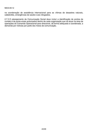 MD33-M-12 
22/46 
na coordenação de assistência internacional para as vítimas de desastres naturais, catástrofes, emergências de saúde e aos refugiados. 
2.7.3 O planejamento de Comunicação Social deve incluir a identificação de pontos de contato e de porta-vozes autorizados dentro de cada organização que irá atuar na área de operações do Comando Operacional para direcionar, de forma adequada e coordenada, a demanda por notícias por parte dos meios de comunicação. 
 