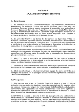 MD33-M-12 
23/46 
CAPÍTULO III 
APLICAÇÃO EM OPERAÇÕES CONJUNTAS 
3.1 Generalidades 
3.1.1 A publicação MD30-M-01 Doutrina de Operações Conjuntas elenca a Sistemática de Planejamento de Emprego Conjunto das Forças Armadas (SisPECFA), trata das Operações Conjuntas e orienta quanto à estrutura, à composição e às atribuições do Comando Operacional Conjunto, das Forças Componentes e do Estado-Maior Conjunto (EMCj). A missão atribuída ao Comando Operacional exigirá não apenas a execução das responsabilidades envolvendo duas ou mais Forças Singulares, mas, também, a coordenação das forças militares com as demais agências. 
3.1.2 A primordial finalidade do Centro de Coordenação de Operações (CCOp) do Comando Operacional é prover o comando, o controle, a sincronização e a administração da Força Conjunta. O Comandante Operacional (Cmt Op) possui duas responsabilidades: a exigência de uma ação unificada no Teatro/Área de Operações a si atribuído e a necessidade de interagir com as agências envolvidas nas ações. 
3.1.3 O planejamento segue o previsto na publicação MD 30-M-01 Doutrina de Operações Conjuntas, com as devidas adaptações, mantendo-se as atribuições e as competências específicas, nos diferentes níveis de decisão, com a elaboração dos documentos de planejamento correspondentes. 
3.1.4 O CCOp, com a participação de representantes de cada agência envolvida, detalhará o planejamento e desencadeará as ações necessárias ao cumprimento da missão com base nos documentos recebidos. 
3.1.5 O anexo A apresenta um modelo de Exame de Situação Operacional e o anexo B um modelo de Plano Operacional a serem utilizados em Operações Interagências. 
3.1.6 Este capítulo integra as relações interagências, o papel dos atores envolvidos e as condições nas quais se dão as operações e indica ferramentas significativas para uso no Teatro/Área de Operações. 
3.2 Planejamento 
3.2.1 No decorrer das ações, o Comando Operacional fornece a base do esforço unificado, o planejamento centralizado e a execução descentralizada. Os aspectos únicos do processo interagências exigem dos integrantes do EMCj flexibilidade, pró-atividade e conhecimento das capacidades das Forças Componentes e das outras agências. O Comandante Operacional pode deparar-se com a necessidade de expandir o Estado- Maior no sentido de acomodar essas necessidades adicionais. 
3.2.2 O Pl Op é baseado no conceito do Cmt Op, que apresenta uma visão ampla do objetivo fixado, ou o estado final desejado e de como as operações serão sequenciadas e sincronizadas para se atingir os objetivos. Devido à abordagem militar sistemática para a solução de problemas, muitas vezes é o Cmt Op que formal, ou informalmente, funciona  