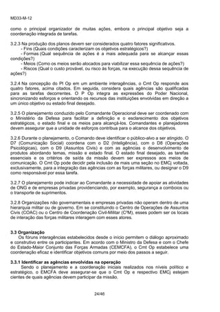 MD33-M-12 
24/46 
como o principal organizador de muitas ações, embora o principal objetivo seja a coordenação integrada de tarefas. 
3.2.3 Na produção dos planos devem ser considerados quatro fatores significativos. 
- Fins (Quais condições caracterizam os objetivos estratégicos?) 
- Formas (Qual sequência de ações é a mais adequada para se alcançar essas condições?) 
- Meios (Como os meios serão alocados para viabilizar essa sequência de ações?) 
- Riscos (Qual o custo provável, ou risco às forças, na execução dessa sequência de ações?) 
3.2.4 Na concepção do Pl Op em um ambiente interagências, o Cmt Op responde aos quatro fatores, acima citados. Em seguida, considera quais agências são qualificadas para as tarefas decorrentes. O P Op integra as expressões do Poder Nacional, sincronizando esforços e orientando os recursos das instituições envolvidas em direção a um único objetivo ou estado final desejado. 
3.2.5 O planejamento conduzido pelo Comandante Operacional deve ser coordenado com o Ministério da Defesa para facilitar a definição e o esclarecimento dos objetivos estratégicos, o estado final e os meios para alcançá-los. Comandantes e planejadores devem assegurar que a unidade de esforços contribua para o alcance dos objetivos. 
3.2.6 Durante o planejamento, o Comando deve identificar o público-alvo a ser atingido. O D7 (Comunicação Social) coordena com o D2 (Inteligência), com o D8 (Operações Psicológicas), com o D9 (Assuntos Civis) e com as agências o desenvolvimento de produtos abordando temas, missão e estado final. O estado final desejado, as tarefas essenciais e os critérios de saída da missão devem ser expressos aos meios de comunicação. O Cmt Op pode decidir pela inclusão de mais uma seção no EMCj voltada, exclusivamente, para a integração das agências com as forças militares, ou designar o D9 como responsável por essa tarefa. 
3.2.7 O planejamento pode indicar ao Comandante a necessidade de apoiar as atividades de ONG e de empresas privadas providenciando, por exemplo, segurança a comboios ou o transporte de suprimentos. 
3.2.8 Organizações não governamentais e empresas privadas não operam dentro de uma hierarquia militar ou de governo. Em se constituindo o Centro de Operações de Assuntos Civis (COAC) ou o Centro de Coordenação Civil-Militar (C³M), esses podem ser os locais de interação das forças militares interagem com esses atores. 
3.3 Organização 
Os fóruns interagências estabelecidos desde o início permitem o diálogo aproximado e construtivo entre os participantes. Em acordo com o Ministro da Defesa e com o Chefe do Estado-Maior Conjunto das Forças Armadas (CEMCFA), o Cmt Op estabelece uma coordenação eficaz e identificar objetivos comuns por meio dos passos a seguir. 
3.3.1 Identificar as agências envolvidas na operação 
Sendo o planejamento e a coordenação iniciais realizados nos níveis político e estratégico, o EMCFA deve assegurar-se que o Cmt Op e respectivo EMCj estejam cientes de quais agências devem participar da missão. 
 