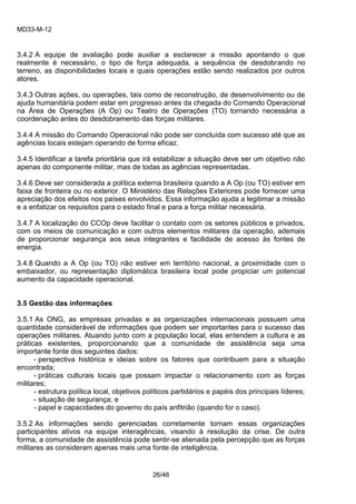 MD33-M-12 
26/46 
3.4.2 A equipe de avaliação pode auxiliar a esclarecer a missão apontando o que realmente é necessário, o tipo de força adequada, a sequência de desdobrando no terreno, as disponibilidades locais e quais operações estão sendo realizados por outros atores. 
3.4.3 Outras ações, ou operações, tais como de reconstrução, de desenvolvimento ou de ajuda humanitária podem estar em progresso antes da chegada do Comando Operacional na Área de Operações (A Op) ou Teatro de Operações (TO) tornando necessária a coordenação antes do desdobramento das forças militares. 
3.4.4 A missão do Comando Operacional não pode ser concluída com sucesso até que as agências locais estejam operando de forma eficaz. 
3.4.5 Identificar a tarefa prioritária que irá estabilizar a situação deve ser um objetivo não apenas do componente militar, mas de todas as agências representadas. 
3.4.6 Deve ser considerada a política externa brasileira quando a A Op (ou TO) estiver em faixa de fronteira ou no exterior. O Ministério das Relações Exteriores pode fornecer uma apreciação dos efeitos nos países envolvidos. Essa informação ajuda a legitimar a missão e a enfatizar os requisitos para o estado final e para a força militar necessária. 
3.4.7 A localização do CCOp deve facilitar o contato com os setores públicos e privados, com os meios de comunicação e com outros elementos militares da operação, ademais de proporcionar segurança aos seus integrantes e facilidade de acesso às fontes de energia. 
3.4.8 Quando a A Op (ou TO) não estiver em território nacional, a proximidade com o embaixador, ou representação diplomática brasileira local pode propiciar um potencial aumento da capacidade operacional. 
3.5 Gestão das informações 
3.5.1 As ONG, as empresas privadas e as organizações internacionais possuem uma quantidade considerável de informações que podem ser importantes para o sucesso das operações militares. Atuando junto com a população local, elas entendem a cultura e as práticas existentes, proporcionando que a comunidade de assistência seja uma importante fonte dos seguintes dados: 
- perspectiva histórica e ideias sobre os fatores que contribuem para a situação encontrada; 
- práticas culturais locais que possam impactar o relacionamento com as forças militares; 
- estrutura política local, objetivos políticos partidários e papéis dos principais líderes; 
- situação de segurança; e 
- papel e capacidades do governo do país anfitrião (quando for o caso). 
3.5.2 As informações sendo gerenciadas corretamente tornam essas organizações participantes ativos na equipe interagências, visando à resolução da crise. De outra forma, a comunidade de assistência pode sentir-se alienada pela percepção que as forças militares as consideram apenas mais uma fonte de inteligência. 
 