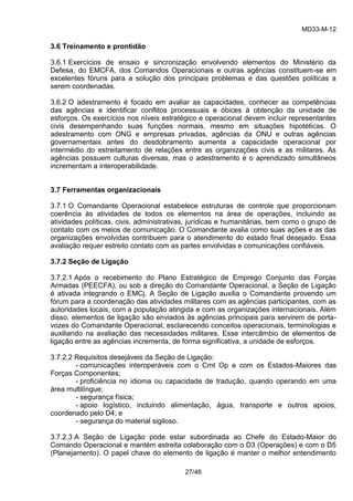 MD33-M-12 
27/46 
3.6 Treinamento e prontidão 
3.6.1 Exercícios de ensaio e sincronização envolvendo elementos do Ministério da Defesa, do EMCFA, dos Comandos Operacionais e outras agências constituem-se em excelentes fóruns para a solução dos principais problemas e das questões políticas a serem coordenadas. 
3.6.2 O adestramento é focado em avaliar as capacidades, conhecer as competências das agências e identificar conflitos processuais e óbices à obtenção da unidade de esforços. Os exercícios nos níveis estratégico e operacional devem incluir representantes civis desempenhando suas funções normais, mesmo em situações hipotéticas. O adestramento com ONG e empresas privadas, agências da ONU e outras agências governamentais antes do desdobramento aumenta a capacidade operacional por intermédio do estreitamento de relações entre as organizações civis e as militares. As agências possuem culturas diversas, mas o adestramento e o aprendizado simultâneos incrementam a interoperabilidade. 
3.7 Ferramentas organizacionais 
3.7.1 O Comandante Operacional estabelece estruturas de controle que proporcionam coerência às atividades de todos os elementos na área de operações, incluindo as atividades políticas, civis, administrativas, jurídicas e humanitárias, bem como o grupo de contato com os meios de comunicação. O Comandante avalia como suas ações e as das organizações envolvidas contribuem para o atendimento do estado final desejado. Essa avaliação requer estreito contato com as partes envolvidas e comunicações confiáveis. 
3.7.2 Seção de Ligação 
3.7.2.1 Após o recebimento do Plano Estratégico de Emprego Conjunto das Forças Armadas (PEECFA), ou sob a direção do Comandante Operacional, a Seção de Ligação é ativada integrando o EMCj. A Seção de Ligação auxilia o Comandante provendo um fórum para a coordenação das atividades militares com as agências participantes, com as autoridades locais, com a população atingida e com as organizações internacionais. Além disso, elementos de ligação são enviados às agências principais para servirem de porta- vozes do Comandante Operacional, esclarecendo conceitos operacionais, terminologias e auxiliando na avaliação das necessidades militares. Esse intercâmbio de elementos de ligação entre as agências incrementa, de forma significativa, a unidade de esforços. 
3.7.2.2 Requisitos desejáveis da Seção de Ligação: 
- comunicações interoperáveis com o Cmt Op e com os Estados-Maiores das Forças Componentes; 
- proficiência no idioma ou capacidade de tradução, quando operando em uma área multilíngue; 
- segurança física; 
- apoio logístico, incluindo alimentação, água, transporte e outros apoios, coordenado pelo D4; e 
- segurança do material sigiloso. 
3.7.2.3 A Seção de Ligação pode estar subordinada ao Chefe do Estado-Maior do Comando Operacional e mantém estreita colaboração com o D3 (Operações) e com o D5 (Planejamento). O papel chave do elemento de ligação é manter o melhor entendimento  