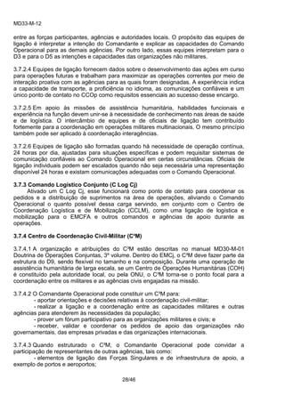 MD33-M-12 
28/46 
entre as forças participantes, agências e autoridades locais. O propósito das equipes de ligação é interpretar a intenção do Comandante e explicar as capacidades do Comando Operacional para as demais agências. Por outro lado, essas equipes interpretam para o D3 e para o D5 as intenções e capacidades das organizações não militares. 
3.7.2.4 Equipes de ligação fornecem dados sobre o desenvolvimento das ações em curso para operações futuras e trabalham para maximizar as operações correntes por meio de interação proativa com as agências para as quais foram designadas. A experiência indica a capacidade de transporte, a proficiência no idioma, as comunicações confiáveis e um único ponto de contato no CCOp como requisitos essenciais ao sucesso desse encargo. 
3.7.2.5 Em apoio às missões de assistência humanitária, habilidades funcionais e experiência na função devem unir-se à necessidade de conhecimento nas áreas de saúde e de logística. O intercâmbio de equipes e de oficiais de ligação tem contribuído fortemente para a coordenação em operações militares multinacionais. O mesmo princípio também pode ser aplicado à coordenação interagências. 
3.7.2.6 Equipes de ligação são formadas quando há necessidade de operação contínua, 24 horas por dia, ajustadas para situações específicas e podem requisitar sistemas de comunicação confiáveis ao Comando Operacional em certas circunstâncias. Oficiais de ligação individuais podem ser escalados quando não seja necessária uma representação disponível 24 horas e existam comunicações adequadas com o Comando Operacional. 
3.7.3 Comando Logístico Conjunto (C Log Cj) 
Ativado um C Log Cj, esse funcionará como ponto de contato para coordenar os pedidos e a distribuição de suprimentos na área de operações, aliviando o Comando Operacional o quanto possível dessa carga servindo, em conjunto com o Centro de Coordenação Logística e de Mobilização (CCLM), como uma ligação de logística e mobilização para o EMCFA e outros comandos e agências de apoio durante as operações. 
3.7.4 Centro de Coordenação Civil-Militar (C³M) 
3.7.4.1 A organização e atribuições do C³M estão descritas no manual MD30-M-01 Doutrina de Operações Conjuntas, 3º volume. Dentro do EMCj, o C³M deve fazer parte da estrutura do D9, sendo flexível no tamanho e na composição. Durante uma operação de assistência humanitária de larga escala, se um Centro de Operações Humanitárias (COH) é constituído pela autoridade local, ou pela ONU, o C³M torna-se o ponto focal para a coordenação entre os militares e as agências civis engajadas na missão. 
3.7.4.2 O Comandante Operacional pode constituir um C³M para: 
- aportar orientações e decisões relativas à coordenação civil-militar; 
- realizar a ligação e a coordenação entre as capacidades militares e outras agências para atenderem às necessidades da população; 
- prover um fórum participativo para as organizações militares e civis; e 
- receber, validar e coordenar os pedidos de apoio das organizações não governamentais, das empresas privadas e das organizações internacionais. 
3.7.4.3 Quando estruturado o C³M, o Comandante Operacional pode convidar a participação de representantes de outras agências, tais como: 
- elementos de ligação das Forças Singulares e de infraestrutura de apoio, a exemplo de portos e aeroportos;  
