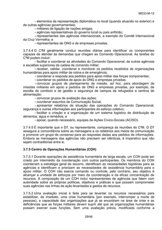MD33-M-12 
29/46 
- elementos da representação diplomática no local (quando atuando no exterior) e de outras agências governamentais; 
- militares de ligação de nações amigas; 
- agências representativas do governo local ou país anfitrião; 
- representantes das agências internacionais, a exemplo do Comitê Internacional da Cruz Vermelha; e 
- representantes de ONG e de empresas privadas. 
3.7.4.4 O C³M geralmente conduz reuniões diárias para identificar os componentes capazes de atender às demandas que chegam ao Comando Operacional. As tarefas do C³M podem incluir: 
- facilitar e coordenar as atividades do Comando Operacional, de outras agências e escalões superiores da cadeia de comando militar; 
- receber, validar, coordenar e monitorar os pedidos recebidos de organizações humanitárias para apoio militar de rotina e de emergência; 
- coordenar a resposta aos pedidos para apoio militar das forças componentes; 
- coordenar os pedidos de apoio às ONG e empresas privadas; 
- convocar grupos de planejamento de missão, ad hoc, para abordagem de missões militares em apoio a pedidos de ONG e empresas privadas, por exemplo, de escolta de comboio e de gestão e segurança de campos de refugiados e centros de alimentação; 
- convocar grupos de avaliação das ações; 
- coordenar assuntos de Comunicação Social; 
- apresentar relatórios de situação das operações do Comando Operacional, segurança e outras informações aos participantes do esforço coletivo; 
- facilitar a criação e a organização de um sistema logístico de distribuição de alimentos, água e remédios; e 
- apoiar, quando necessário, equipes de Ações Cívico-Sociais (ACISO). 
3.7.4.5 É importante que o D7, ou representante, compareça às reuniões do C³M. O D7 assegura a concordância sobre as mensagens e os relatórios aos meios de comunicação e promove um grupo de consenso para as respostas dadas aos pedidos de informações. Embora as mensagens das agências não precisem ser idênticas, é imperativo que não sejam contraditórias entre si. 
3.7.5 Centro de Operações Humanitárias (COH) 
3.7.5.1 Durante operações de assistência humanitária de larga escala, um COH pode ser criado por intermédio da coordenação com outros participantes. Os membros do COH coordenam a estratégia geral de socorro, identificam as necessidades logísticas para as agências e identificam e priorizam as necessidades de assistência humanitária para o apoio militar. O COH não exerce comando ou controle, pelo contrário, seu objetivo é alcançar a unidade de esforços por meio da coordenação e da eficaz concentração de recursos. A composição de um COH inclui representantes de agências que falem com autoridade sobre as próprias políticas, objetivos e práticas e que possam comprometer suas agências nas linhas de ação levantadas e gastos de recursos. 
3.7.5.2 Uma avaliação inicial é feita para se levantar os recursos necessários para estabilizar, de imediato, uma crise humanitária (por exemplo, interromper a morte de pessoas), a capacidade das organizações que já se encontram na área de crise e as deficiências que as forças militares devem suprir até que as organizações humanitárias possam exercer suas funções. Sem uma avaliação prévia, modificada conforme a  
