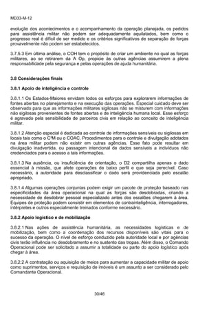 MD33-M-12 
30/46 
evolução dos acontecimentos e o acompanhamento da operação planejada, os pedidos para assistência militar não podem ser adequadamente aquilatados, bem como o progresso real é difícil de ser medido e os critérios significativos de separação de forças provavelmente não podem ser estabelecidos. 
3.7.5.3 Em última análise, o COH tem o propósito de criar um ambiente no qual as forças militares, ao se retirarem da A Op, propicie às outras agências assumirem a plena responsabilidade pela segurança e pelas operações de ajuda humanitária. 
3.8 Considerações finais 
3.8.1 Apoio de inteligência e controle 
3.8.1.1 Os Estados-Maiores envidam todos os esforços para explorarem informações de fontes abertas no planejamento e na execução das operações. Especial cuidado deve ser observado para que as informações militares sigilosas não se misturem com informações não sigilosas provenientes de fontes abertas e de inteligência humana local. Esse esforço é agravado pela sensibilidade de parceiros civis em relação ao conceito de inteligência militar. 
3.8.1.2 Atenção especial é dedicada ao controle de informações sensíveis ou sigilosas em locais tais como o C³M ou o COAC. Procedimentos para o controle e divulgação adotados na área militar podem não existir em outras agências. Esse fato pode resultar em divulgação inadvertida, ou passagem intencional de dados sensíveis a indivíduos não credenciados para o acesso a tais informações. 
3.8.1.3 Na ausência, ou insuficiência de orientação, o D2 compartilha apenas o dado essencial à missão, que afete operações de baixo perfil e que seja perecível. Caso necessário, a autoridade para desclassificar o dado será providenciada pelo escalão apropriado. 
3.8.1.4 Algumas operações conjuntas podem exigir um pacote de proteção baseado nas especificidades da área operacional na qual as forças são desdobradas, criando a necessidade de desdobrar pessoal especializado antes dos escalões chegarem à área. Equipes de proteção podem consistir em elementos de contrainteligência, interrogadores, intérpretes e outros especialmente treinados conforme necessário. 
3.8.2 Apoio logístico e de mobilização 
3.8.2.1 Nas ações de assistência humanitária, as necessidades logísticas e de mobilização, bem como a coordenação dos recursos disponíveis são vitais para o sucesso da operação. O nível de esforço conduzido pela autoridade local e por agências civis terão influência no desdobramento e no sustento das tropas. Além disso, o Comando Operacional pode ser solicitado a assumir a totalidade ou parte do apoio logístico após chegar à área. 
3.8.2.2 A contratação ou aquisição de meios para aumentar a capacidade militar de apoio como suprimentos, serviços e requisição de imóveis é um assunto a ser considerado pelo Comandante Operacional. 
 