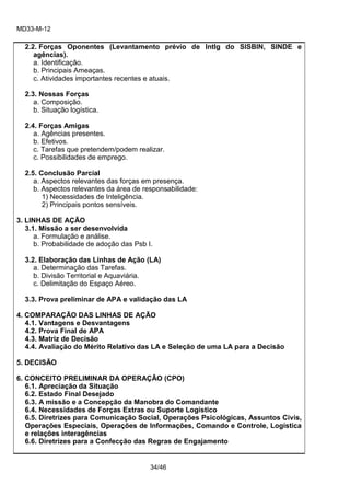 MD33-M-12 
34/46 
2.2. Forças Oponentes (Levantamento prévio de Intlg do SISBIN, SINDE e agências). 
a. Identificação. 
b. Principais Ameaças. 
c. Atividades importantes recentes e atuais. 
2.3. Nossas Forças 
a. Composição. 
b. Situação logística. 
2.4. Forças Amigas 
a. Agências presentes. 
b. Efetivos. 
c. Tarefas que pretendem/podem realizar. 
c. Possibilidades de emprego. 
2.5. Conclusão Parcial 
a. Aspectos relevantes das forças em presença. 
b. Aspectos relevantes da área de responsabilidade: 
1) Necessidades de Inteligência. 
2) Principais pontos sensíveis. 
3. LINHAS DE AÇÃO 
3.1. Missão a ser desenvolvida 
a. Formulação e análise. 
b. Probabilidade de adoção das Psb I. 
3.2. Elaboração das Linhas de Ação (LA) 
a. Determinação das Tarefas. 
b. Divisão Territorial e Aquaviária. 
c. Delimitação do Espaço Aéreo. 
3.3. Prova preliminar de APA e validação das LA 
4. COMPARAÇÃO DAS LINHAS DE AÇÃO 
4.1. Vantagens e Desvantagens 
4.2. Prova Final de APA 
4.3. Matriz de Decisão 
4.4. Avaliação do Mérito Relativo das LA e Seleção de uma LA para a Decisão 
5. DECISÃO 
6. CONCEITO PRELIMINAR DA OPERAÇÃO (CPO) 
6.1. Apreciação da Situação 
6.2. Estado Final Desejado 
6.3. A missão e a Concepção da Manobra do Comandante 
6.4. Necessidades de Forças Extras ou Suporte Logístico 
6.5. Diretrizes para Comunicação Social, Operações Psicológicas, Assuntos Civis, Operações Especiais, Operações de Informações, Comando e Controle, Logística e relações interagências 
6.6. Diretrizes para a Confecção das Regras de Engajamento 
 