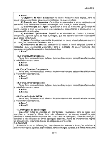 MD33-M-12 
39/46 
a. Fase 1 
1) Objetivos da Fase: Estabelecer os efeitos desejados mais amplos, para os quais vão concorrer todas as operações realizadas na respectiva fase. 
2) Conceito das Operações: Especificar as operações a serem realizadas na respectiva fase, identificando os responsáveis por cada operação (quem e o que). 
3) Sincronização das Ações: Apresentar a ideia do Comando Operacional de como, quando e onde as operações serão realizadas, especificando o sincronismo e a interdependência entre elas. 
4) Atividades Operacionais: Especificar as atividades de comando e controle, inteligência, logística, apoio de fogo e proteção, que irão apoiar o conceito estabelecido para a fase considerada. 
5) Meios: Especificar, na medida do possível, os meios visualizados para cumprir as operações previstas na fase considerada. 
6) Indicadores de eficácia: Estabelecer as metas a serem atingidas durante a respectiva fase, constituindo parâmetros para a avaliação do desenvolvimento das operações em relação aos efeitos desejados da fase. 
b. Fase X 
4.3. Força Naval Componente 
Neste item, serão colocadas todas as informações e ordens específicas relacionadas à referida força componente. 
a. Fase 1 
b. Fase X 
4.4. Força Terrestre Componente 
Neste item, serão colocadas todas as informações e ordens específicas relacionadas à referida força componente. 
a. Fase 1 
b. Fase X 
4.5. Força Aérea Componente 
Neste item, serão colocadas todas as informações e ordens específicas relacionadas à referida força componente. 
a. Fase 1 
b. Fase X 
4.6. Força Conjunta XXXXX 
Neste item, serão colocadas todas as informações e ordens específicas relacionadas à referida força componente. 
a. Fase 1 
b. Fase X 
4.7. Instruções de coordenação 
Especificar todas as medidas de coordenação visualizadas para as fases que compõem a campanha. Neste item, são referenciados os anexos específicos que detalham a execução da campanha, tais como calco de operações, plano de interdição, contendo a lista integrada de alvos, operações especiais, matriz de sincronização, regras de engajamento, segurança da área de retaguarda, entre outros. 
5. LOGÍSTICA 
Apresentar todas as informações, desdobramentos, normas e instruções relativas à execução do apoio logístico, especificadas por cada função logística. Em razão do volume  