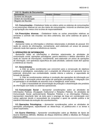 MD33-M-12 
41/46 
6.2.1.2. Quadro de Documentos Documento Horário Emissor Destinatário 
Sumário de Situação 
Ordem de Coordenação 
Registro de Reunião 
6.3. Comunicações - Estabelecer todas as ordens sobre os sistemas de comunicações e as prescrições relativas ao uso dos meios de comunicações, incluindo as diretrizes para a apropriação dos meios civis na área de responsabilidade. 
6.4. Prescrições diversas - Estabelecer todas as outras prescrições relativas ao comando e controle não incluídas nos itens anteriores, tais como sistemas de apoio à decisão. 
7. PESSOAL 
Apresentar todas as informações e diretrizes relacionadas à atividade de pessoal. Em razão do volume de informações, normalmente, será elaborado um anexo de pessoal, cabendo neste item apenas a referência ao mesmo. 
8. OPERAÇÕES DE INFORMAÇÃO 
Apresentar todas as informações e diretrizes relacionadas às atividades de comunicação social, operações psicológicas, guerra eletrônica e defesa cibernética. Em razão do volume de informações, normalmente, será elaborado um anexo de operações de informação, com apêndices específicos de cada atividade, cabendo neste item apenas a referência ao mesmo. 
8.1. Generalidades 
a. Citar as ações coordenadas que concorrem para a consecução de objetivos políticos e estratégicos, executadas com o propósito de influenciar um oponente real ou potencial, diminuindo sua combatividade, coesão interna e externa, e capacidade de tomada de decisão. 
b. Citar as condicionantes relativas à condução das operações de informação por especialistas, à aprovação prévia das ações de operações psicológicas, à integração com as operações e as atividades de assuntos civis e inteligência, entre outras. 
c. Citar a necessidade de sincronização da produção e disseminação dos produtos de informação com todos os sistemas operacionais. 
8.2. Comunicação Social - Apresentar considerações sobre as atividades de Informações Públicas, Divulgação Institucional e Relações Públicas. As atividades de Comunicação Social, particularmente Relações Públicas e as Informações Públicas, representam importante fator de êxito para o emprego da tropa em coordenação com outras agências devido à necessidade de conquistar o apoio da opinião pública e de mantê-la informada da evolução dos acontecimentos. 
8.3. Operações Psicológicas - Apresentar considerações sobre as atividades de operações psicológicas, especificando as ideias-força, os públicos-alvo e os temas a serem explorados. 
8.4. Guerra Eletrônica - Apresentar considerações sobre as Medidas de Apoio de Guerra Eletrônica (MAGE), Medidas de Ataque Eletrônico (MAE) e Medidas de Proteção Eletrônica (MPE).  