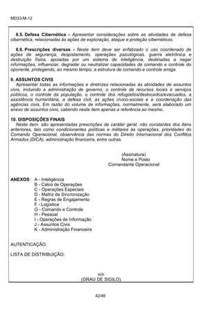 MD33-M-12 
42/46 
8.5. Defesa Cibernética - Apresentar considerações sobre as atividades de defesa cibernética, relacionadas às ações de exploração, ataque e proteção cibernéticos. 
8.6. Prescrições diversas - Neste item deve ser enfatizado o uso coordenado de ações de segurança, despistamento, operações psicológicas, guerra eletrônica e destruição física, apoiadas por um sistema de inteligência, destinadas a negar informações, influenciar, degradar ou neutralizar capacidades de comando e controle do oponente, protegendo, ao mesmo tempo, a estrutura de comando e controle amiga. 
9. ASSUNTOS CIVIS 
Apresentar todas as informações e diretrizes relacionadas às atividades de assuntos civis, incluindo a administração de governo, o controle de recursos locais e serviços públicos, o controle da população, o controle dos refugiados/deslocados/evacuados, a assistência humanitária, a defesa civil, as ações cívico-sociais e a coordenação das agências civis. Em razão do volume de informações, normalmente, será elaborado um anexo de assuntos civis, cabendo neste item apenas a referência ao mesmo. 
10. DISPOSIÇÕES FINAIS 
Neste item, são apresentadas prescrições de caráter geral, não constantes dos itens anteriores, tais como condicionantes políticas e militares às operações, prioridades do Comando Operacional, observância das normas do Direito Internacional dos Conflitos Armados (DICA), administração financeira, entre outras. 
(Assinatura) 
Nome e Posto 
Comandante Operacional 
ANEXOS: A - Inteligência 
B - Calco de Operações 
C - Operações Especiais 
D - Matriz de Sincronização 
E - Regras de Engajamento 
F - Logística 
G - Comando e Controle 
H - Pessoal 
I - Operações de Informação 
J - Assuntos Civis 
K - Administração Financeira 
AUTENTICAÇÃO: 
LISTA DE DISTRIBUIÇÃO: 
n/n 
(GRAU DE SIGILO) 
 