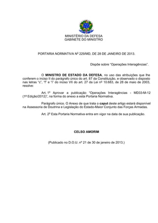MINISTÉRIO DA DEFESA 
GABINETE DO MINISTRO 
PORTARIA NORMATIVA No 229/MD, DE 28 DE JANEIRO DE 2013. 
Dispõe sobre “Operações Interagências”. 
O MINISTRO DE ESTADO DA DEFESA, no uso das atribuições que lhe conferem o inciso II do parágrafo único do art. 87 da Constituição, e observado o disposto nas letras “c”, “f” e “i” do inciso VII do art. 27 da Lei nº 10.683, de 28 de maio de 2003, resolve: 
Art. 1o Aprovar a publicação “Operações Interagências - MD33-M-12 (1ª Edição/2012)”, na forma do anexo a esta Portaria Normativa. 
Parágrafo único. O Anexo de que trata o caput deste artigo estará disponível na Assessoria de Doutrina e Legislação do Estado-Maior Conjunto das Forças Armadas. 
Art. 2o Esta Portaria Normativa entra em vigor na data de sua publicação. 
CELSO AMORIM 
(Publicado no D.O.U. nº 21 de 30 de janeiro de 2013.)  