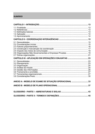 SUMÁRIO 
CAPÍTULO I - INTRODUÇÃO ........................................................................................... 13 1.1 Finalidade ................................................................................................................... 13 1.2 Referências ................................................................................................................. 13 1.3 Definições básicas ...................................................................................................... 13 1.4 Aplicação .................................................................................................................... 14 1.5 Aprimoramento ........................................................................................................... 14 CAPITULO II - COORDENAÇÃO INTERAGÊNCIAS ...................................................... 15 2.1 Generalidades ............................................................................................................. 15 2.2 Considerações iniciais ................................................................................................ 15 2.3 Fatores preponderantes .............................................................................................. 16 2.4 Construção e manutenção da coordenação ............................................................... 17 2.5 Impacto dos meios de comunicação ........................................................................... 19 2.6 Organizações Não Governamentais e Empresas Privadas ........................................ 19 2.7 Outras organizações ................................................................................................... 21 CAPÍTULO III - APLICAÇÃO EM OPERAÇÕES CONJUNTAS ...................................... 23 3.1 Generalidades ............................................................................................................. 23 3.2 Planejamento .............................................................................................................. 23 3.3 Organização ................................................................................................................ 24 3.4 Análise da missão ....................................................................................................... 25 3.5 Gestão das informações ............................................................................................. 26 3.6 Treinamento e prontidão ............................................................................................. 27 3.7 Ferramentas organizacionais ...................................................................................... 27 3.8 Considerações finais ................................................................................................... 30 ANEXO A - MODELO DE EXAME DE SITUAÇÃO OPERACIONAL .............................. 33 ANEXO B - MODELO DE PLANO OPERACIONAL ........................................................ 37 GLOSSÁRIO - PARTE I - ABREVIATURAS E SIGLAS .................................................. 43 GLOSSÁRIO - PARTE II - TERMOS E DEFINIÇÕES ...................................................... 45  