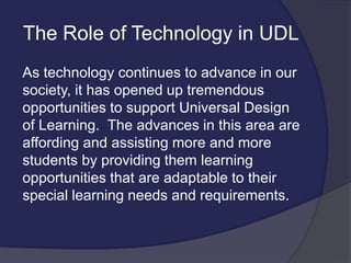 The Role of Technology in UDL
As technology continues to advance in our
society, it has opened up tremendous
opportunities to support Universal Design
of Learning. The advances in this area are
affording and assisting more and more
students by providing them learning
opportunities that are adaptable to their
special learning needs and requirements.
 