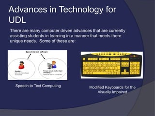 Advances in Technology for
UDL
There are many computer driven advances that are currently
assisting students in learning in a manner that meets there
unique needs. Some of these are:
Speech to Text Computing Modified Keyboards for the
Visually Impaired
 