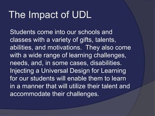 The Impact of UDL
Students come into our schools and
classes with a variety of gifts, talents,
abilities, and motivations. They also come
with a wide range of learning challenges,
needs, and, in some cases, disabilities.
Injecting a Universal Design for Learning
for our students will enable them to learn
in a manner that will utilize their talent and
accommodate their challenges.
 