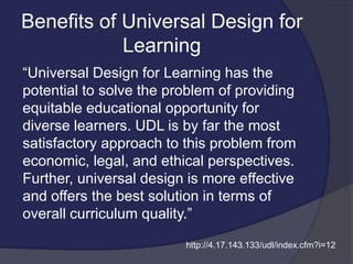 Benefits of Universal Design for
Learning
“Universal Design for Learning has the
potential to solve the problem of providing
equitable educational opportunity for
diverse learners. UDL is by far the most
satisfactory approach to this problem from
economic, legal, and ethical perspectives.
Further, universal design is more effective
and offers the best solution in terms of
overall curriculum quality.”
http://4.17.143.133/udl/index.cfm?i=12
 