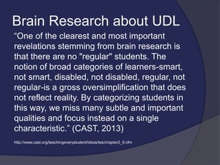 Brain Research about UDL
“One of the clearest and most important
revelations stemming from brain research is
that there are no "regular" students. The
notion of broad categories of learners-smart,
not smart, disabled, not disabled, regular, not
regular-is a gross oversimplification that does
not reflect reality. By categorizing students in
this way, we miss many subtle and important
qualities and focus instead on a single
characteristic.” (CAST, 2013)
http://www.cast.org/teachingeverystudent/ideas/tes/chapter2_9.cfm
 
