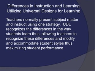Differences in Instruction and Learning
Utilizing Universal Designs for Learning
Teachers normally present subject matter
and instruct using one strategy. UDL
recognizes the differences in the way
students learn thus, allowing teachers to
recognize these differences and modify
and accommodate student styles thus
maximizing student performance.
 