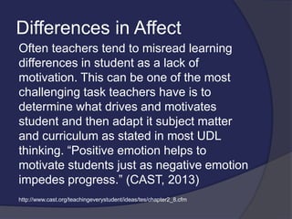 Differences in Affect
Often teachers tend to misread learning
differences in student as a lack of
motivation. This can be one of the most
challenging task teachers have is to
determine what drives and motivates
student and then adapt it subject matter
and curriculum as stated in most UDL
thinking. “Positive emotion helps to
motivate students just as negative emotion
impedes progress.” (CAST, 2013)
http://www.cast.org/teachingeverystudent/ideas/tes/chapter2_8.cfm
 