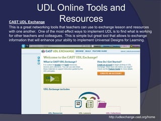 CAST UDL Exchange
This is a great networking tools that teachers can use to exchange lesson and resources
with one another. One of the most effect ways to implement UDL is to find what is working
for other teachers and colleagues. This is simple but great tool that allows to exchange
information that will enhance your ability to implement Universal Designs for Learning.
UDL Online Tools and
Resources
http://udlexchange.cast.org/home
 