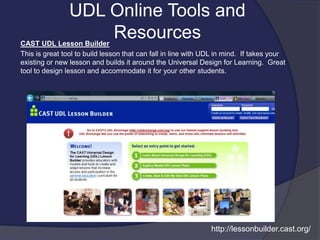 UDL Online Tools and
ResourcesCAST UDL Lesson Builder
This is great tool to build lesson that can fall in line with UDL in mind. If takes your
existing or new lesson and builds it around the Universal Design for Learning. Great
tool to design lesson and accommodate it for your other students.
http://lessonbuilder.cast.org/
 