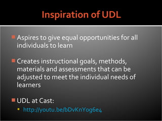  Aspires to give equal opportunities for all
  individuals to learn

 Creates instructional goals, methods,
  materials and assessments that can be
  adjusted to meet the individual needs of
  learners

 UDL at Cast:
   http://youtu.be/bDvKnY0g6e4
 