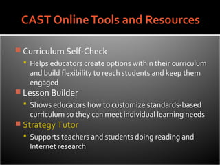  Curriculum Self-Check
   Helps educators create options within their curriculum
    and build flexibility to reach students and keep them
    engaged
 Lesson Builder
   Shows educators how to customize standards-based
    curriculum so they can meet individual learning needs
 Strategy Tutor
   Supports teachers and students doing reading and
    Internet research
 