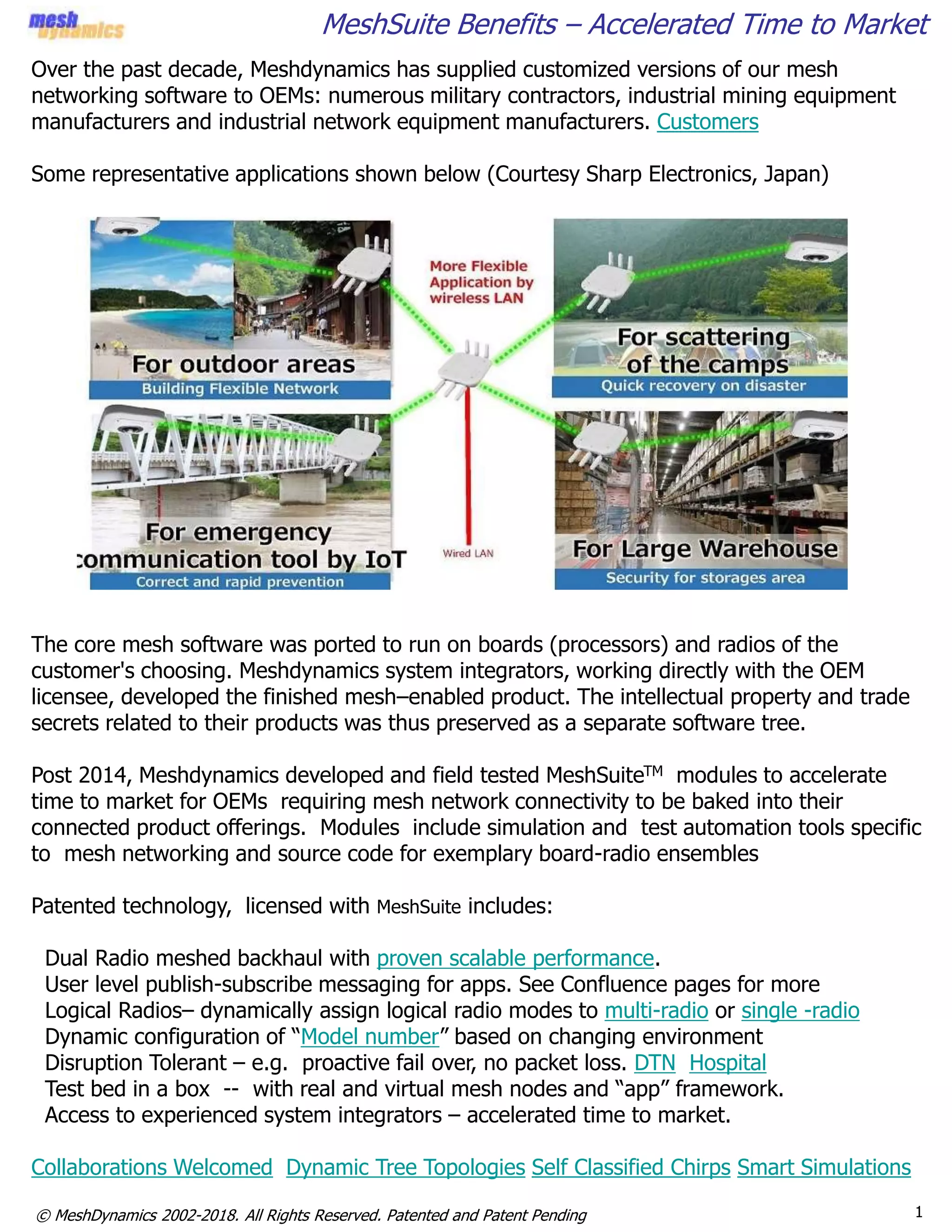 1© MeshDynamics 2002-2018. All Rights Reserved. Patented and Patent Pending
MeshSuite Benefits – Accelerated Time to Market
Over the past decade, Meshdynamics has supplied customized versions of our mesh
networking software to OEMs: numerous military contractors, industrial mining equipment
manufacturers and industrial network equipment manufacturers. Customers
Some representative applications shown below (Courtesy Sharp Electronics, Japan)
The core mesh software was ported to run on boards (processors) and radios of the
customer's choosing. Meshdynamics system integrators, working directly with the OEM
licensee, developed the finished mesh–enabled product. The intellectual property and trade
secrets related to their products was thus preserved as a separate software tree.
Post 2014, Meshdynamics developed and field tested MeshSuiteTM modules to accelerate
time to market for OEMs requiring mesh network connectivity to be baked into their
connected product offerings. Modules include simulation and test automation tools specific
to mesh networking and source code for exemplary board-radio ensembles
Patented technology, licensed with MeshSuite includes:
Dual Radio meshed backhaul with proven scalable performance.
User level publish-subscribe messaging for apps. See Confluence pages for more
Logical Radios– dynamically assign logical radio modes to multi-radio or single -radio
Dynamic configuration of “Model number” based on changing environment
Disruption Tolerant – e.g. proactive fail over, no packet loss. DTN Hospital
Test bed in a box -- with real and virtual mesh nodes and “app” framework.
Access to experienced system integrators – accelerated time to market.
Collaborations Welcomed Dynamic Tree Topologies Self Classified Chirps Smart Simulations
 
