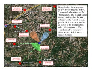 MD4458-IAII                 MD4458-AAII
                                                       High-gain directional antennas
        (RELAY NODE)                 (RELAY NODE)      are used for the backhaul radios.
                                                       Towers with relay nodes are 5 to
                                                       10 miles apart. The colored signal
                                                       patterns coming off of the root
          MD4458-IAII                                  node represent downlink antenna
        (RELAY NODE)                                   spreads. Note how these spreads
                                   MD4458-AAII         are chosen to hit multiple child
                                  (RELAY NODE)
                                                       nodes, when necessary. The
                                                       colors themselves represent
                                                       channels used. This is a three-
                    MD4458-AAII
                   (RELAY NODE)                        channel backhaul

  MD4458-IAII
(RELAY NODE)




                                  MD4454-AAIA
                                  (ROOT NODE)




         MD4458-IAII
       (RELAY NODE)                   Moscow Tower
                                         MD4458-IAII
                                       (RELAY NODE)
                                                                                        15
 