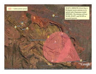 = Uplink antenna spread   WAP11 (MD4250-AAxx) has a
                          60-degree sector antenna on its
                          uplink radio (Superpass model
                          SPDN6S). The antenna will see
                          WAP6, WAP7, and WAP8 as
                          potential parents.




                                                            31
 