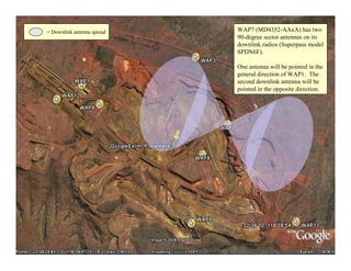 = Downlink antenna spread   WAP7 (MD4352-AAxA) has two
                            90-degree sector antennas on its
                            downlink radios (Superpass model
                            SPDN6F).

                            One antenna will be pointed in the
                            general direction of WAP1. The
                            second downlink antenna will be
                            pointed in the opposite direction.




                                                                 36
 