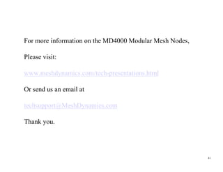 For more information on the MD4000 Modular Mesh Nodes,

Please visit:

www.meshdynamics.com/tech-presentations.html

Or send us an email at

techsupport@MeshDynamics.com

Thank you.




                                                         41
 