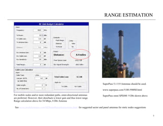 RANGE ESTIMATION




                                                                                    SuperPass 5.1-5.9 Antennas should be used.

                                                                                    www.superpass.com/5100-5900M.html

For mobile nodes and/or more redundant paths, omni-directional antennas             SuperPass omni SPDJ80 9 Dbi shown above
are preferred. However, their drawback is lower gain and thus lower range.
Range calculation above for 54 Mbps, 8 Dbi Antenna

 See www.meshdynamics.com/MDInstallationInstructions.html for suggested sector and panel antennas for static nodes suggestions


                                                                                                                                 5
 