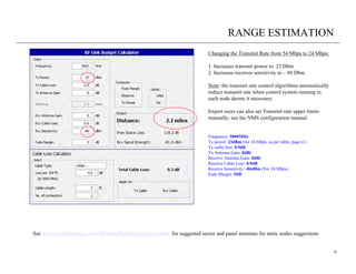 RANGE ESTIMATION
                                                                            Changing the Transmit Rate from 54 Mbps to 24 Mbps:

                                                                            1. Increases transmit power to 23 Dbm
                                                                            2. Increases receiver sensitivity to – 86 Dbm

                                                                            Note: the transmit rate control algorithms automatically
                                                                            reduce transmit rate when control system running in
                                                                            each node deems it necessary.

                                                                            Expert users can also set Transmit rate upper limits
                                                                            manually, see the NMS configuration manual.


                                                                            Frequency: 5800MHz
                                                                            Tx power: 23dBm (for 24 Mbps, as per table, page 4 )
                                                                            Tx cable loss: 0.9dB
                                                                            Tx Antenna Gain: 8dBi
                                                                            Receive Antenna Gain: 8dBi
                                                                            Receive Cable Loss: 0.9dB
                                                                            Receive Sensitivity: -86dBm (For 24 Mbps)
                                                                            Fade Margin: 5dB




See www.meshdynamics.com/MDInstallationInstructions.html for suggested sector and panel antennas for static nodes suggestions


                                                                                                                                       6
 