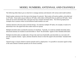 MODEL NUMBERS, ANTENNAS, AND CHANNELS

The following slides help to give an idea how to manage antennas and channels with various node model numbers.

Model number selection is the first step in the design of a network. Most nodes will need an uplink, a downlink and
an AP radio. Some nodes can go without an AP radio, while others will benefit from an additional AP radio. Some
nodes do not need a downlink radio, and some may have multiple downlink radios. The following deployment
examples show scenarios where several different model numbers are used.

Antenna selection is the next step in network design. If a node has multiple AP radios, for example, it needs to be
determined where the signal from these radios need to be spread.

Multiple downlink radios can help the structure of a backhaul. Typically, if a node has multiple downlink radios,
directional antennas are needed on each downlink to “shoot” the downlinks’ signals to their intended child nodes.

Multiple downlink radios on root nodes will give the mesh more bandwidth; each downlink on a root node will
provide a separate channel. Again, antennas should be chosen to shoot the signal to the downlinks’ intended child
nodes.

Channel usage is closely related to antenna spreads used in a deployment. It is possible to encounter signal overlap
of the same channel if antenna spreads are not chosen carefully.




                                                                                                                       7
 