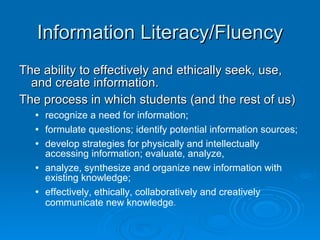 Information Literacy/Fluency The ability to effectively and ethically seek, use, and create information.  The process in which students (and the rest of us)  recognize a need for information;  formulate questions; identify potential information sources;  develop strategies for physically and intellectually accessing information; evaluate, analyze,  analyze, synthesize and organize new information with existing knowledge;  effectively, ethically, collaboratively and creatively communicate new knowledge .   