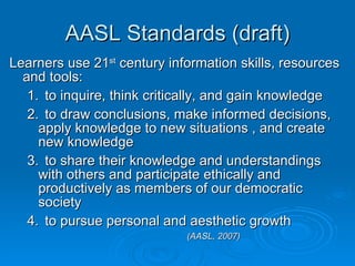 AASL Standards (draft) Learners use 21 st  century information skills, resources and tools: 1. to inquire, think critically, and gain knowledge 2. to draw conclusions, make informed decisions, apply knowledge to new situations , and create new knowledge 3. to share their knowledge and understandings with others and participate ethically and productively as members of our democratic society 4. to pursue personal and aesthetic growth  (AASL, 2007) 