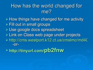 How has the world changed for me? How things have changed for me activity Fill out in small groups  Use google docs spreadsheet  Link on Class web page under projects http://cms.westport.k12.ct.us/cmslmc/md400/Default.htm   -or- http://tinyurl.com/ pb2fnw   