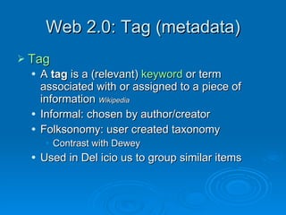 Web 2.0: Tag (metadata) Tag A  tag  is a (relevant)  keyword  or term associated with or assigned to a piece of information  Wikipedia Informal: chosen by author/creator Folksonomy: user created taxonomy Contrast with Dewey Used in Del icio us to group similar items 